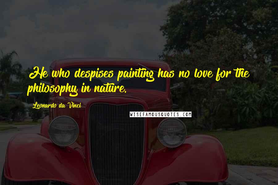 Leonardo Da Vinci Quotes: He who despises painting has no love for the philosophy in nature.