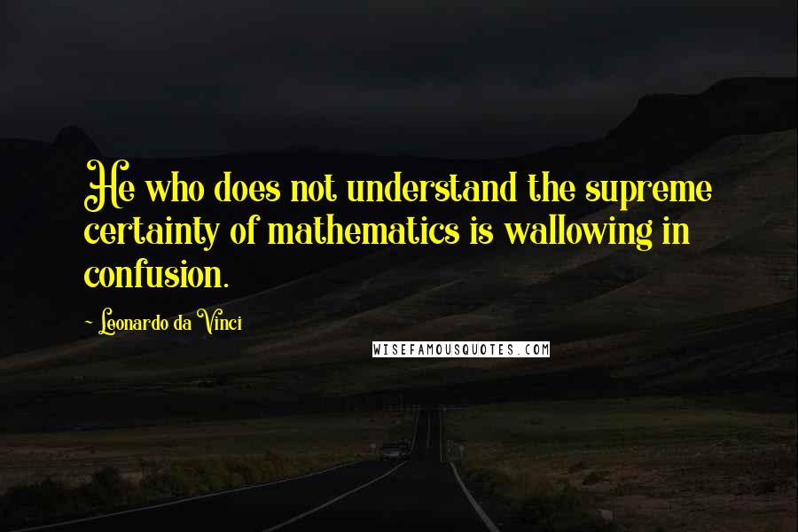 Leonardo Da Vinci Quotes: He who does not understand the supreme certainty of mathematics is wallowing in confusion.