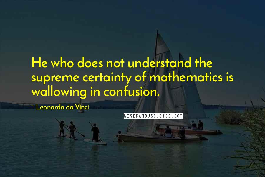 Leonardo Da Vinci Quotes: He who does not understand the supreme certainty of mathematics is wallowing in confusion.