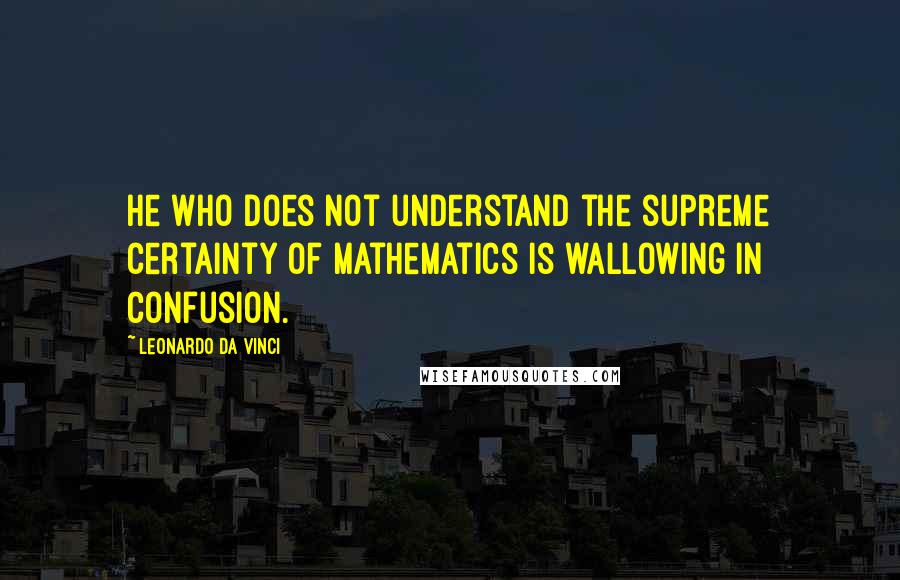 Leonardo Da Vinci Quotes: He who does not understand the supreme certainty of mathematics is wallowing in confusion.