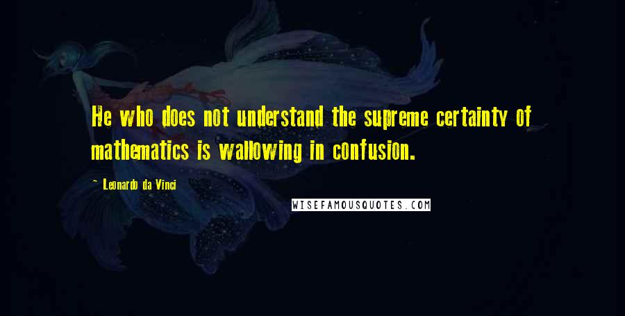 Leonardo Da Vinci Quotes: He who does not understand the supreme certainty of mathematics is wallowing in confusion.