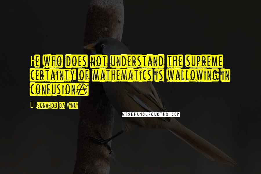 Leonardo Da Vinci Quotes: He who does not understand the supreme certainty of mathematics is wallowing in confusion.