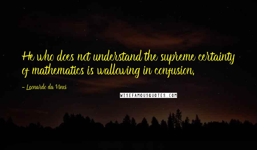 Leonardo Da Vinci Quotes: He who does not understand the supreme certainty of mathematics is wallowing in confusion.