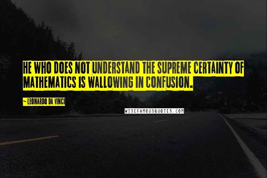 Leonardo Da Vinci Quotes: He who does not understand the supreme certainty of mathematics is wallowing in confusion.