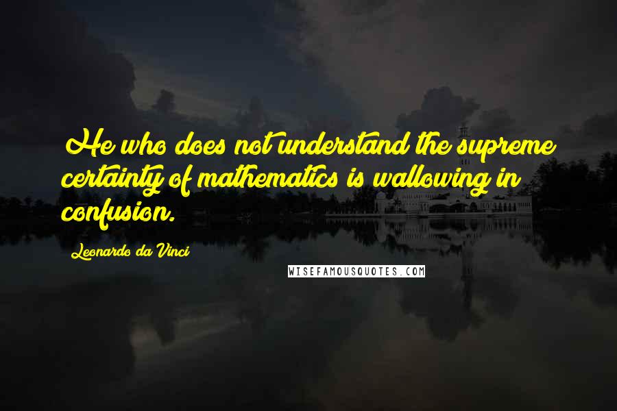 Leonardo Da Vinci Quotes: He who does not understand the supreme certainty of mathematics is wallowing in confusion.