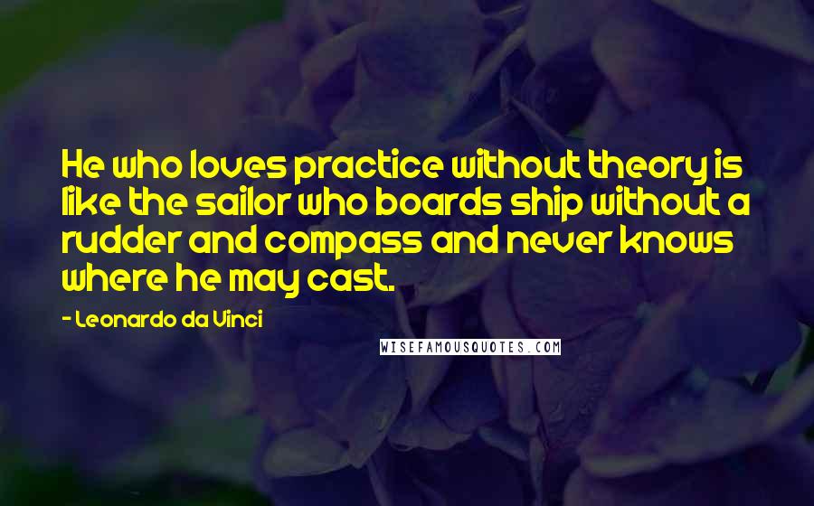 Leonardo Da Vinci Quotes: He who loves practice without theory is like the sailor who boards ship without a rudder and compass and never knows where he may cast.