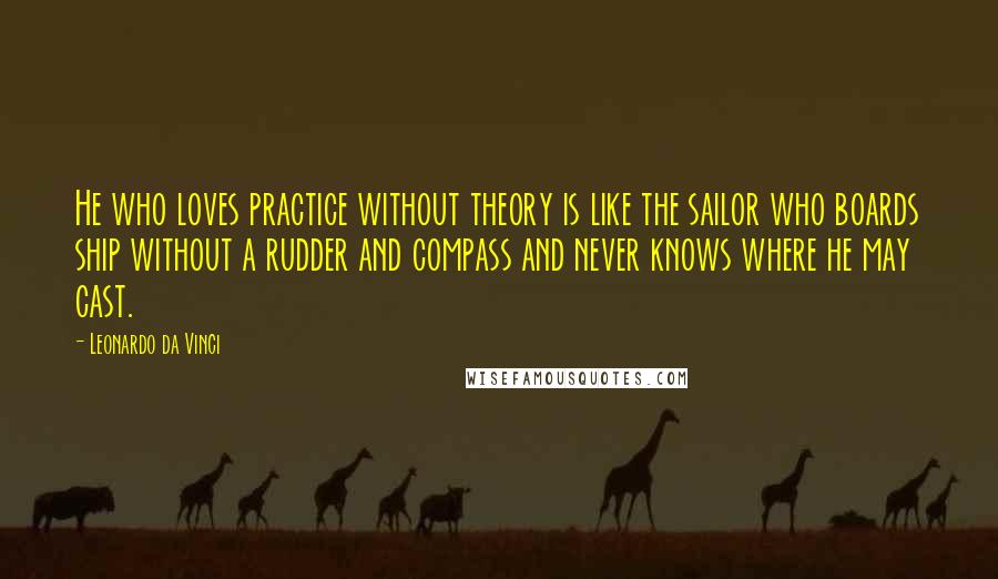 Leonardo Da Vinci Quotes: He who loves practice without theory is like the sailor who boards ship without a rudder and compass and never knows where he may cast.