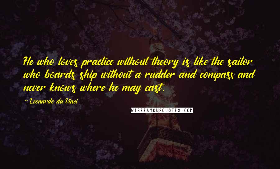 Leonardo Da Vinci Quotes: He who loves practice without theory is like the sailor who boards ship without a rudder and compass and never knows where he may cast.