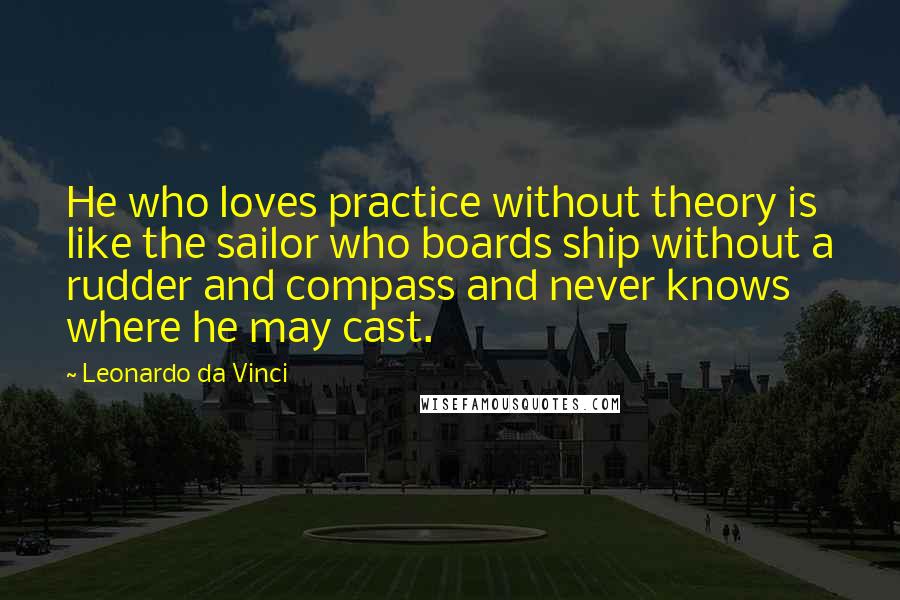 Leonardo Da Vinci Quotes: He who loves practice without theory is like the sailor who boards ship without a rudder and compass and never knows where he may cast.