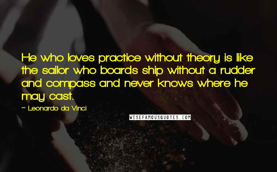 Leonardo Da Vinci Quotes: He who loves practice without theory is like the sailor who boards ship without a rudder and compass and never knows where he may cast.