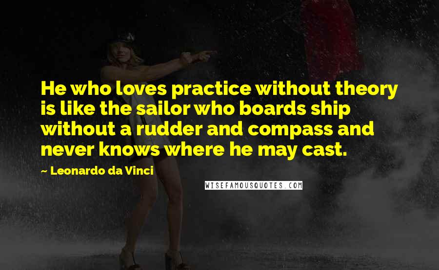 Leonardo Da Vinci Quotes: He who loves practice without theory is like the sailor who boards ship without a rudder and compass and never knows where he may cast.