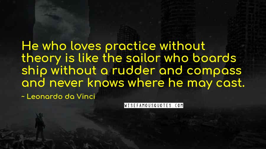 Leonardo Da Vinci Quotes: He who loves practice without theory is like the sailor who boards ship without a rudder and compass and never knows where he may cast.