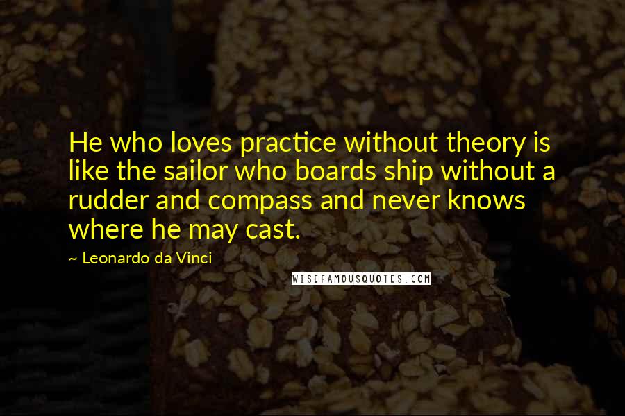 Leonardo Da Vinci Quotes: He who loves practice without theory is like the sailor who boards ship without a rudder and compass and never knows where he may cast.