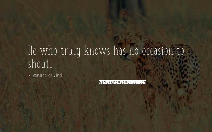 Leonardo Da Vinci Quotes: He who truly knows has no occasion to shout.