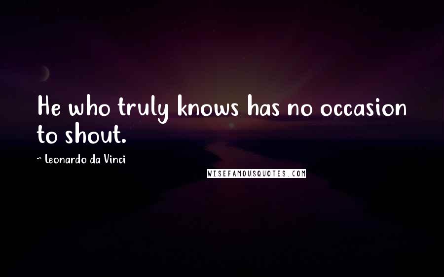 Leonardo Da Vinci Quotes: He who truly knows has no occasion to shout.