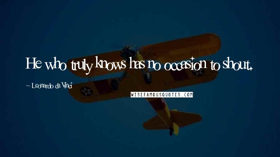 Leonardo Da Vinci Quotes: He who truly knows has no occasion to shout.