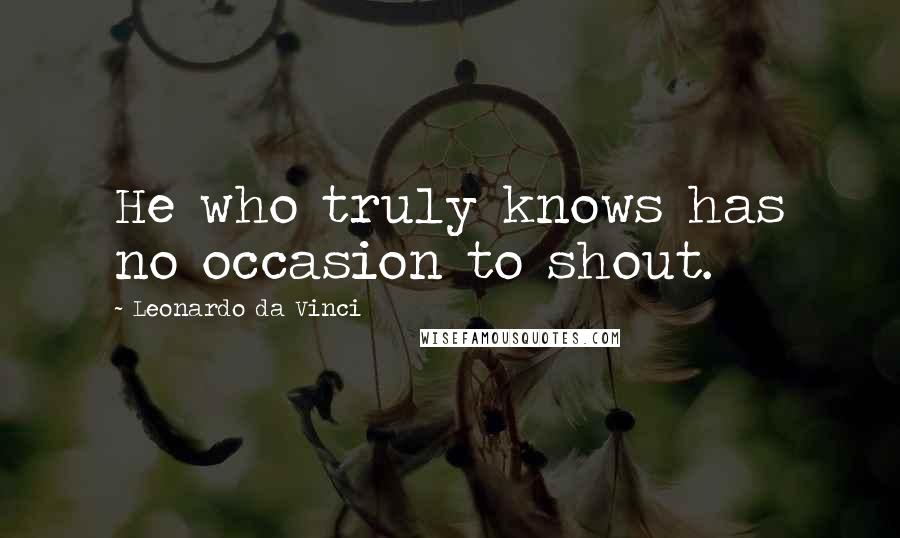 Leonardo Da Vinci Quotes: He who truly knows has no occasion to shout.
