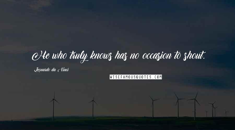 Leonardo Da Vinci Quotes: He who truly knows has no occasion to shout.