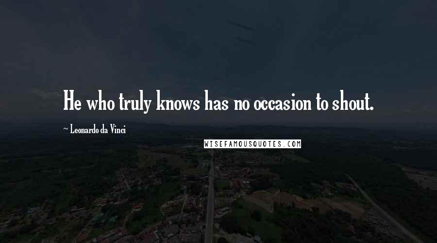 Leonardo Da Vinci Quotes: He who truly knows has no occasion to shout.