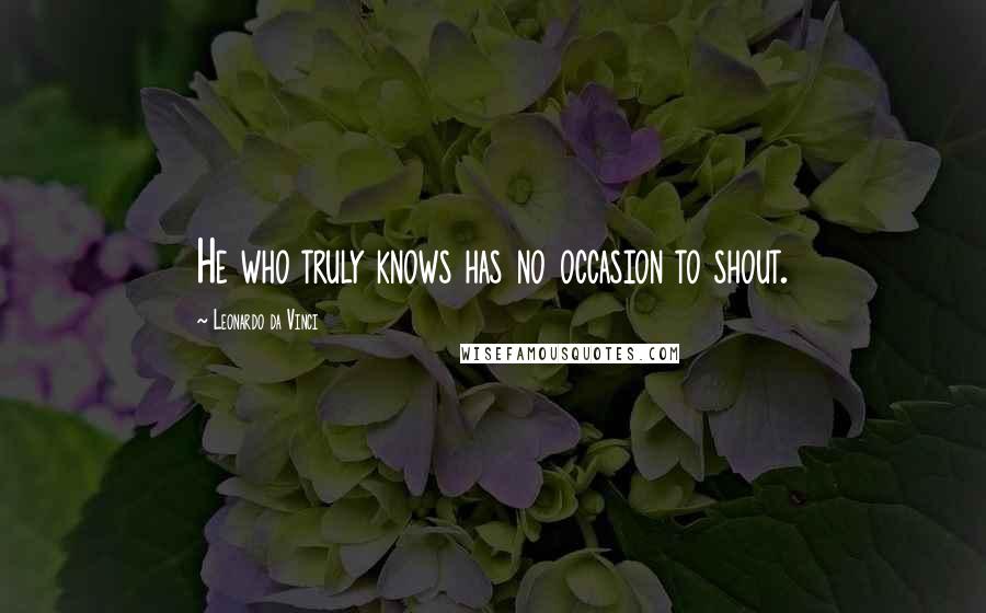 Leonardo Da Vinci Quotes: He who truly knows has no occasion to shout.