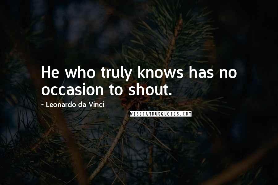 Leonardo Da Vinci Quotes: He who truly knows has no occasion to shout.