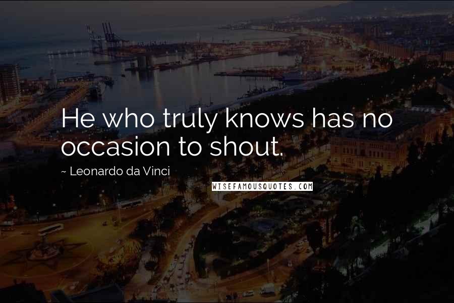 Leonardo Da Vinci Quotes: He who truly knows has no occasion to shout.