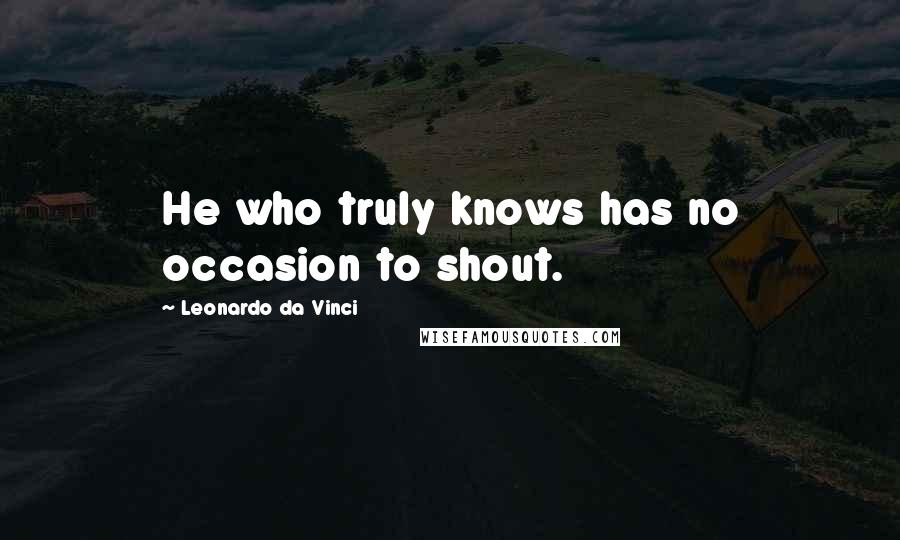 Leonardo Da Vinci Quotes: He who truly knows has no occasion to shout.