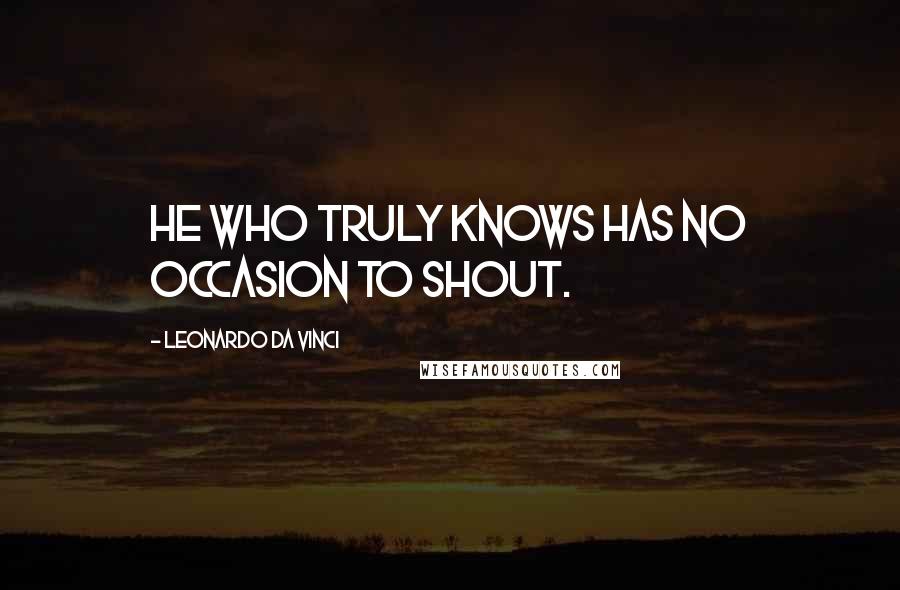 Leonardo Da Vinci Quotes: He who truly knows has no occasion to shout.