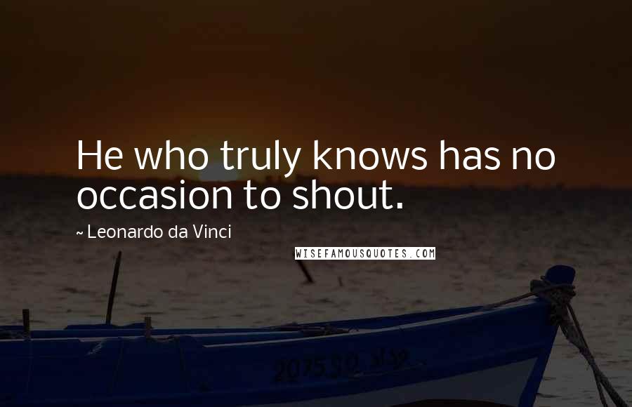Leonardo Da Vinci Quotes: He who truly knows has no occasion to shout.