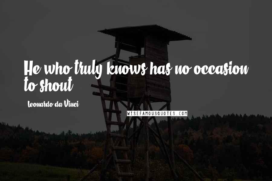 Leonardo Da Vinci Quotes: He who truly knows has no occasion to shout.