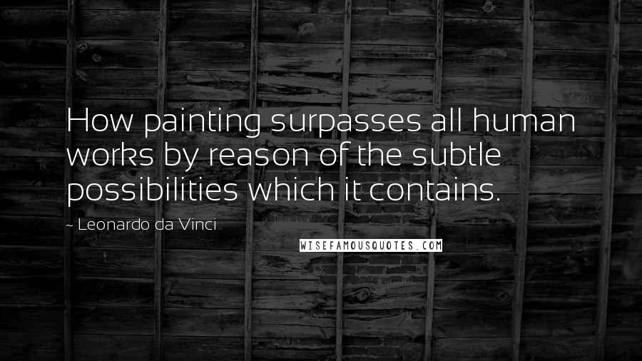 Leonardo Da Vinci Quotes: How painting surpasses all human works by reason of the subtle possibilities which it contains.