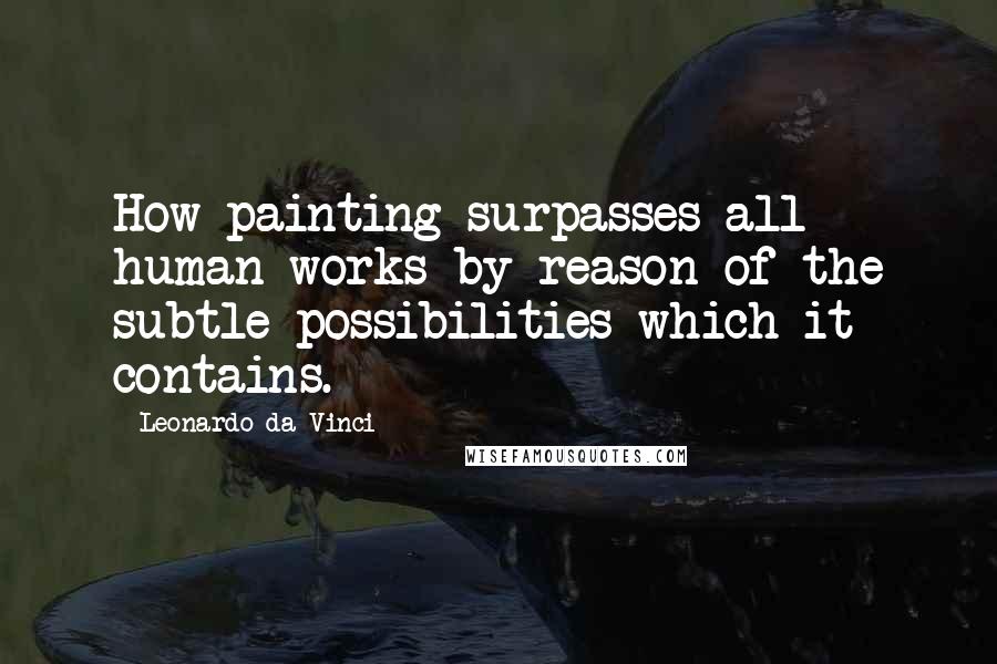 Leonardo Da Vinci Quotes: How painting surpasses all human works by reason of the subtle possibilities which it contains.