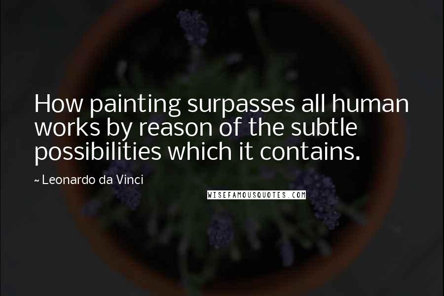 Leonardo Da Vinci Quotes: How painting surpasses all human works by reason of the subtle possibilities which it contains.