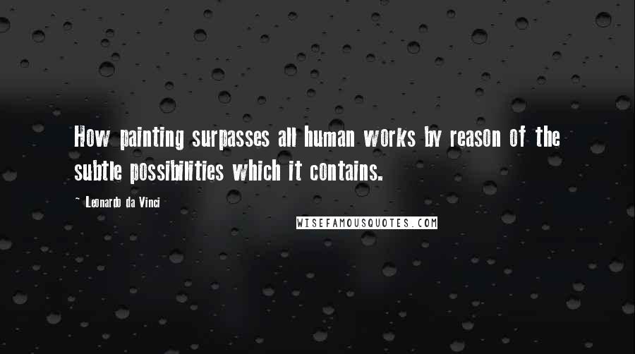 Leonardo Da Vinci Quotes: How painting surpasses all human works by reason of the subtle possibilities which it contains.