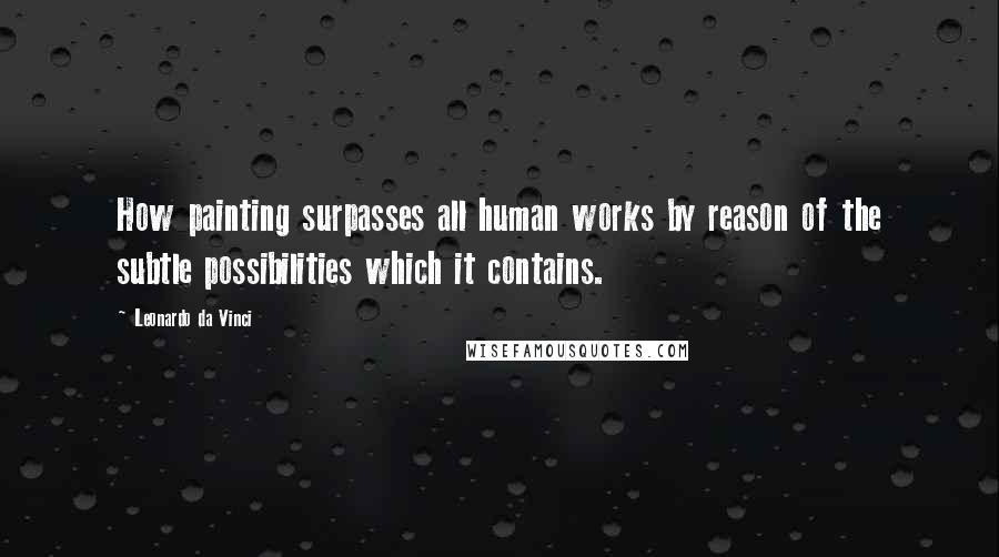 Leonardo Da Vinci Quotes: How painting surpasses all human works by reason of the subtle possibilities which it contains.