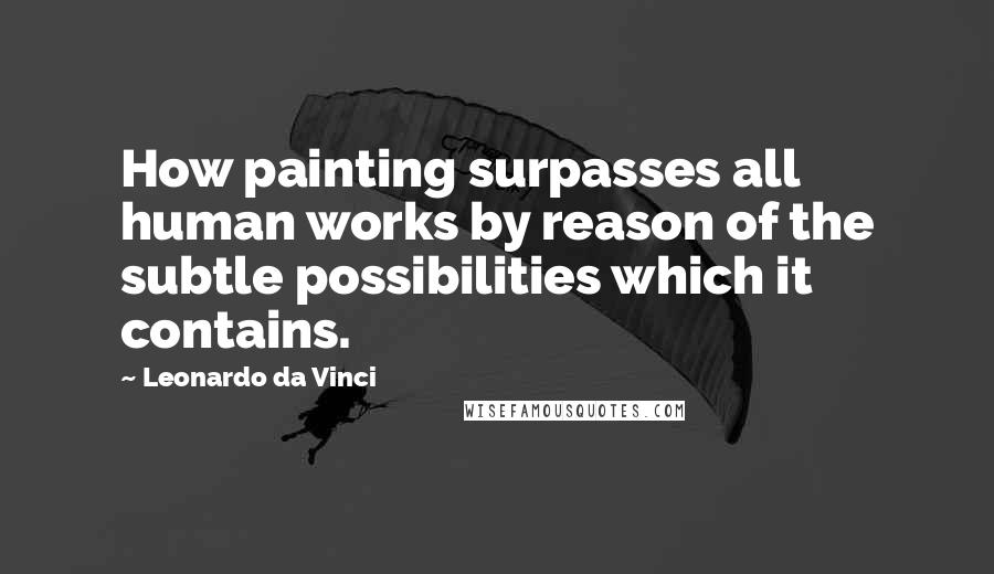 Leonardo Da Vinci Quotes: How painting surpasses all human works by reason of the subtle possibilities which it contains.