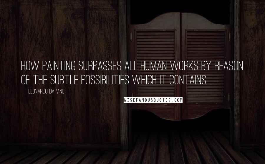 Leonardo Da Vinci Quotes: How painting surpasses all human works by reason of the subtle possibilities which it contains.