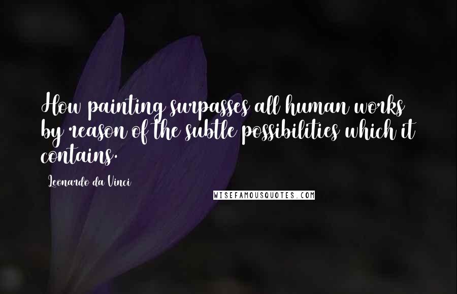 Leonardo Da Vinci Quotes: How painting surpasses all human works by reason of the subtle possibilities which it contains.