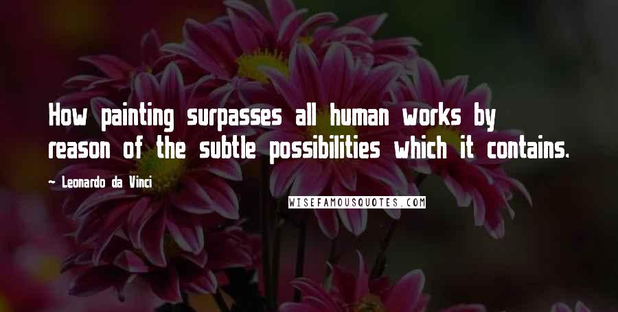 Leonardo Da Vinci Quotes: How painting surpasses all human works by reason of the subtle possibilities which it contains.