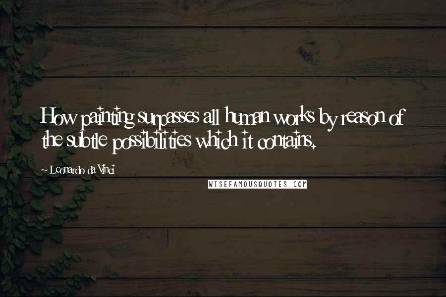 Leonardo Da Vinci Quotes: How painting surpasses all human works by reason of the subtle possibilities which it contains.