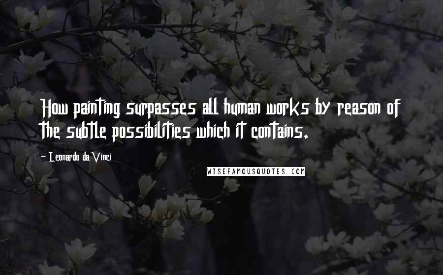 Leonardo Da Vinci Quotes: How painting surpasses all human works by reason of the subtle possibilities which it contains.