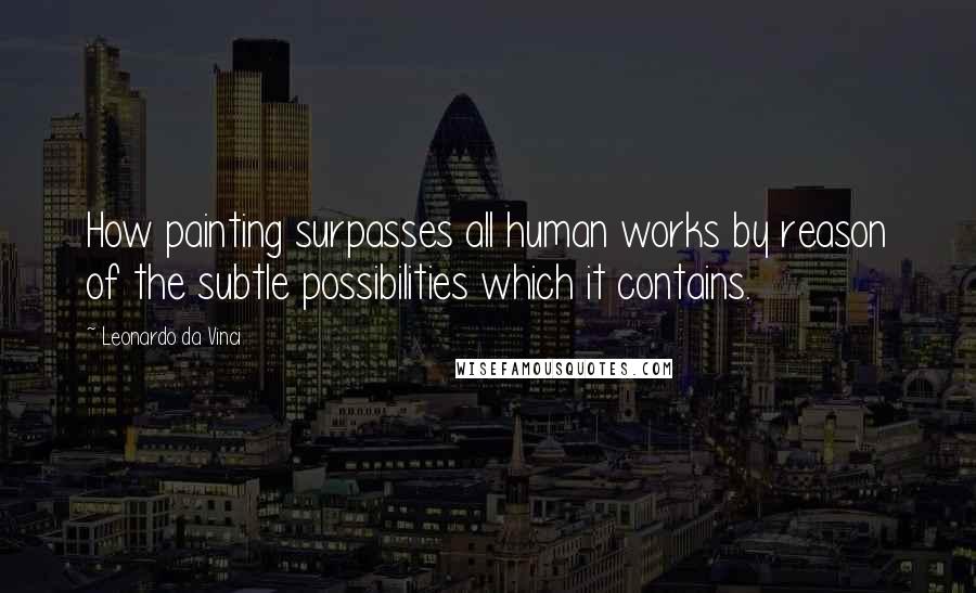 Leonardo Da Vinci Quotes: How painting surpasses all human works by reason of the subtle possibilities which it contains.