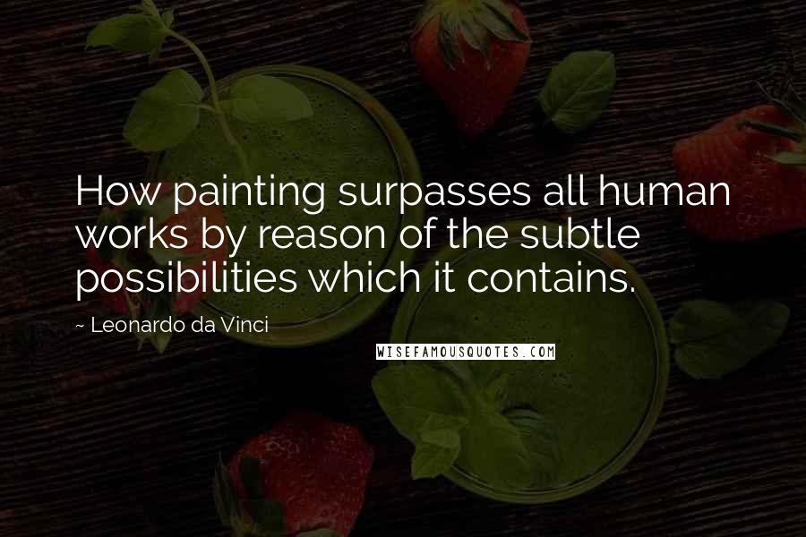 Leonardo Da Vinci Quotes: How painting surpasses all human works by reason of the subtle possibilities which it contains.