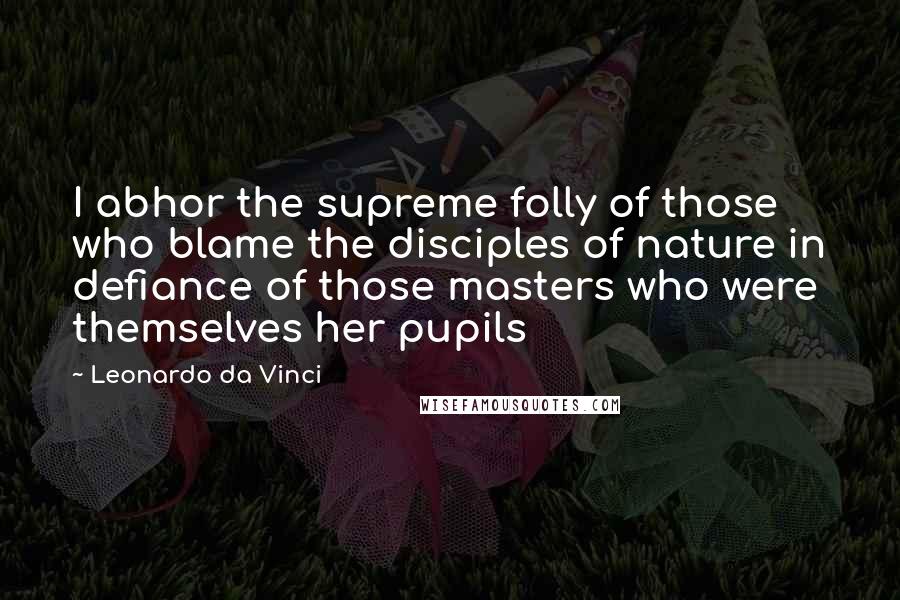 Leonardo Da Vinci Quotes: I abhor the supreme folly of those who blame the disciples of nature in defiance of those masters who were themselves her pupils