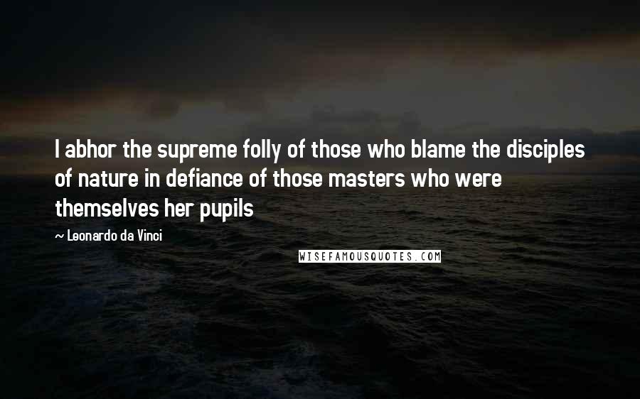 Leonardo Da Vinci Quotes: I abhor the supreme folly of those who blame the disciples of nature in defiance of those masters who were themselves her pupils