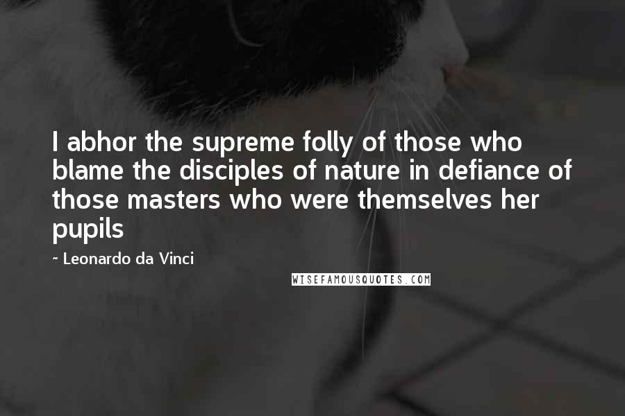 Leonardo Da Vinci Quotes: I abhor the supreme folly of those who blame the disciples of nature in defiance of those masters who were themselves her pupils