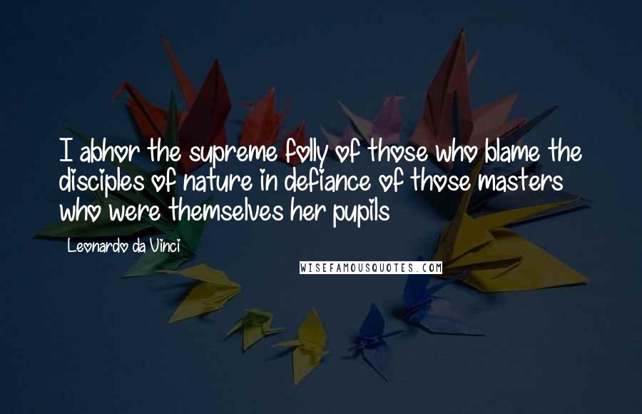 Leonardo Da Vinci Quotes: I abhor the supreme folly of those who blame the disciples of nature in defiance of those masters who were themselves her pupils