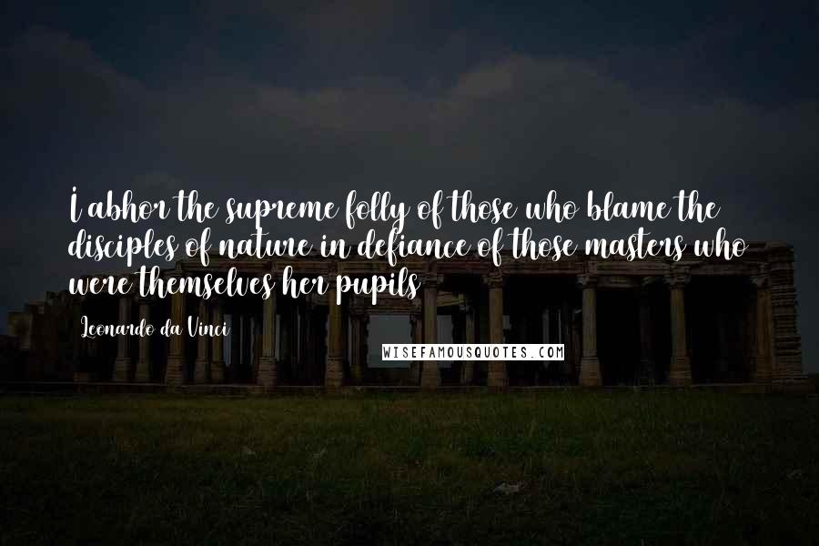 Leonardo Da Vinci Quotes: I abhor the supreme folly of those who blame the disciples of nature in defiance of those masters who were themselves her pupils