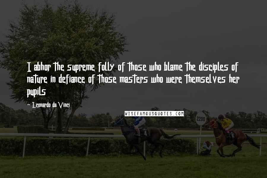 Leonardo Da Vinci Quotes: I abhor the supreme folly of those who blame the disciples of nature in defiance of those masters who were themselves her pupils