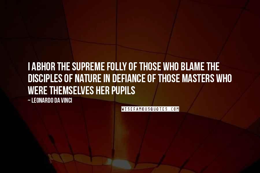 Leonardo Da Vinci Quotes: I abhor the supreme folly of those who blame the disciples of nature in defiance of those masters who were themselves her pupils